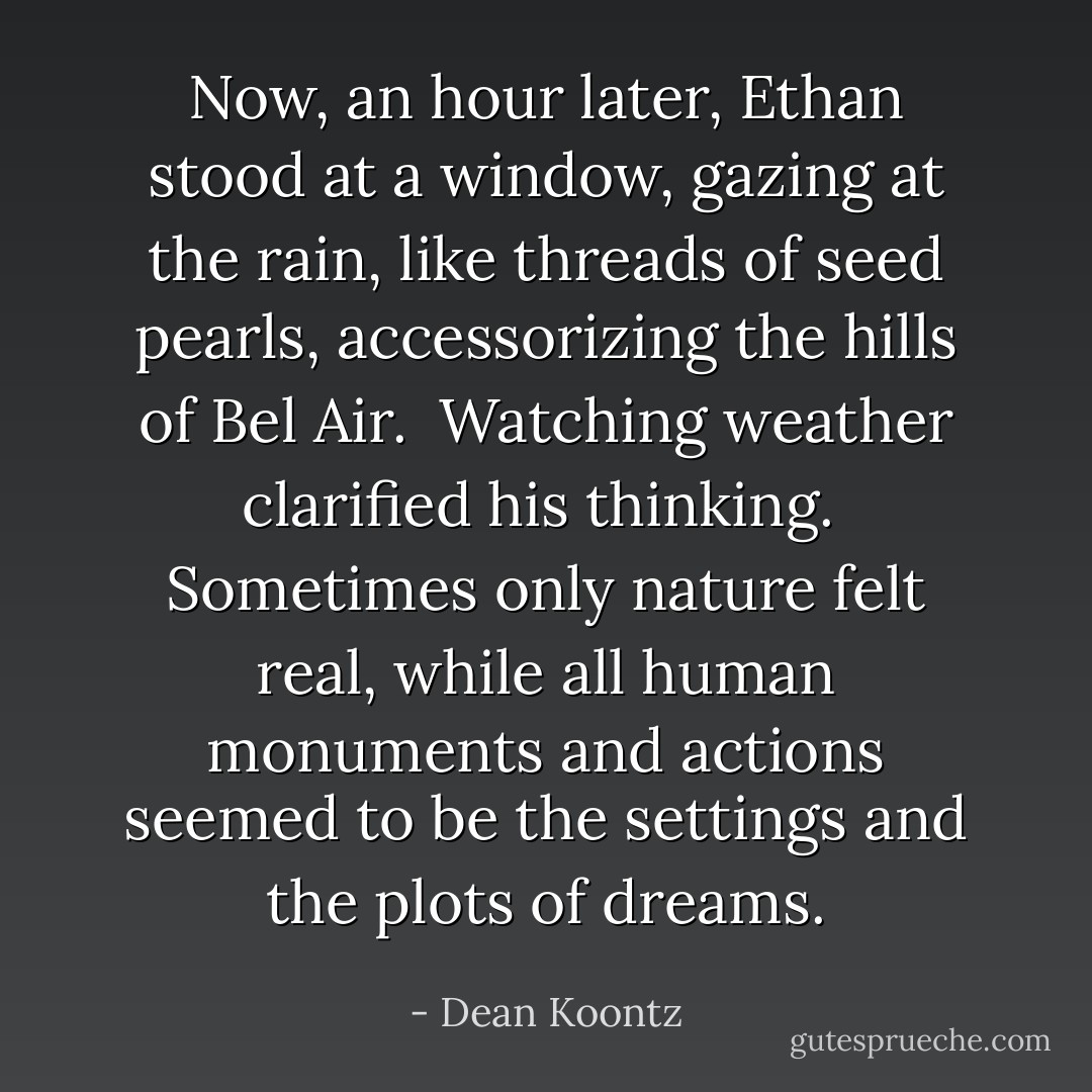 Now, an hour later, Ethan stood at a window, gazing at the rain, like threads of seed pearls, accessorizing the hills of Bel Air.<br /> Watching weather clarified his thinking.<br /> Sometimes only nature felt real, while all human monuments and actions seemed to be the settings and the plots of dreams. - Dean Koontz