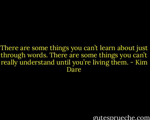 There are some things you can’t learn about just through words. There are some things you can’t really understand until you’re living them. - Kim Dare