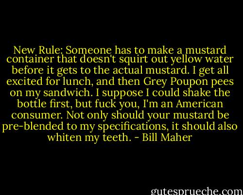 New Rule: Someone has to make a mustard container that doesn't squirt out yellow water before it gets to the actual mustard. I get all excited for lunch, and then Grey Poupon pees on my sandwich. I suppose I could shake the bottle first, but fuck you, I'm an American consumer. Not only should your mustard be pre-blended to my specifications, it should also whiten my teeth. - Bill Maher