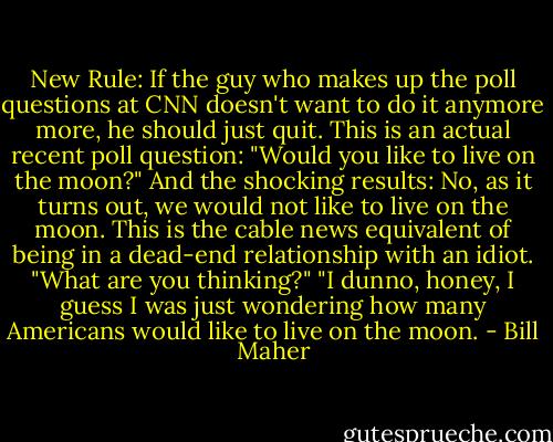 New Rule: If the guy who makes up the poll questions at CNN doesn't want to do it anymore more, he should just quit. This is an actual recent poll question: "Would you like to live on the moon?" And the shocking results: No, as it turns out, we would not like to live on the moon. This is the cable news equivalent of being in a dead-end relationship with an idiot. "What are you thinking?" "I dunno, honey, I guess I was just wondering how many Americans would like to live on the moon. - Bill Maher