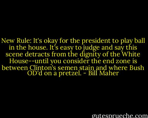 New Rule: It's okay for the president to play ball in the house. It's easy to judge and say this scene detracts from the dignity of the White House--until you consider the end zone is between Clinton's semen stain and where Bush OD'd on a pretzel. - Bill Maher