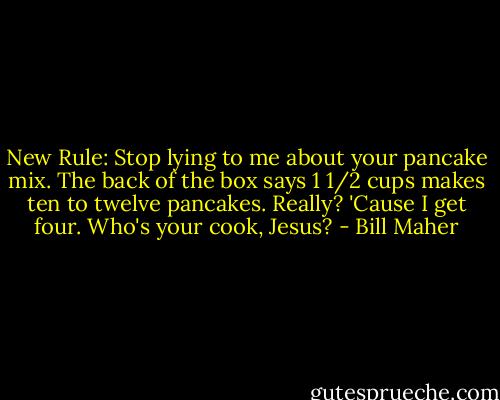 New Rule: Stop lying to me about your pancake mix. The back of the box says 1 1/2 cups makes ten to twelve pancakes. Really? 'Cause I get four. Who's your cook, Jesus? - Bill Maher