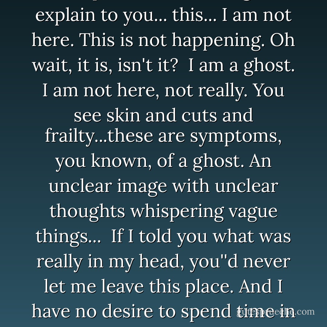 Oh God just look at me now... one night opens words and utters pain... I cannot begin to explain to you... this... I am not here. This is not happening. Oh wait, it is, isn't it?<br /><br />I am a ghost. I am not here, not really. You see skin and cuts and frailty...these are symptoms, you known, of a ghost. An unclear image with unclear thoughts whispering vague things...<br /><br />If I told you what was really in my head, you''d never let me leave this place. And I have no desire to spend time in hell while I'm still, in theory, alive. - Emily Andrews