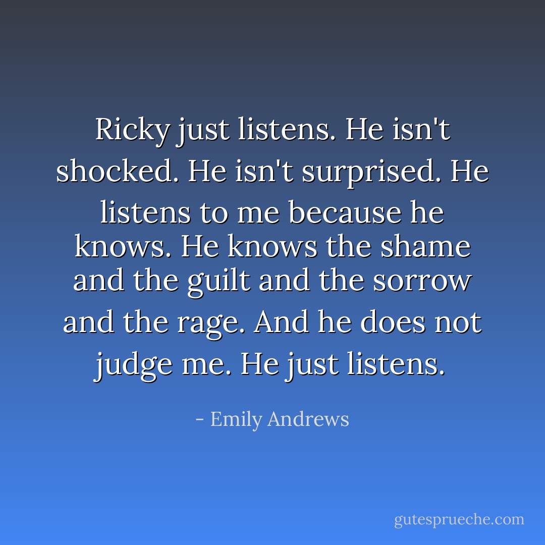 Ricky just listens. He isn't shocked. He isn't surprised. He listens to me because he knows. He knows the shame and the guilt and the sorrow and the rage. And he does not judge me. He just listens. - Emily Andrews