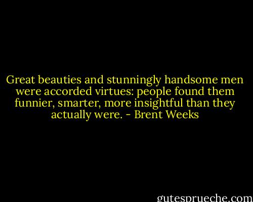 Great beauties and stunningly handsome men were accorded virtues: people found them funnier, smarter, more insightful than they actually were. - Brent Weeks