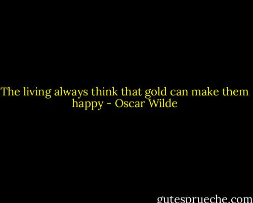 The living always think that gold can make them happy - Oscar Wilde