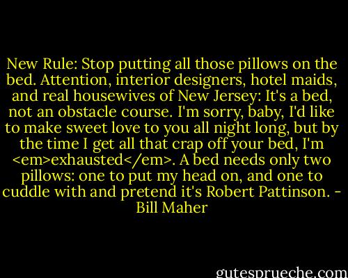 New Rule: Stop putting all those pillows on the bed. Attention, interior designers, hotel maids, and real housewives of New Jersey: It's a bed, not an obstacle course. I'm sorry, baby, I'd like to make sweet love to you all night long, but by the time I get all that crap off your bed, I'm <em>exhausted</em>. A bed needs only two pillows: one to put my head on, and one to cuddle with and pretend it's Robert Pattinson. - Bill Maher