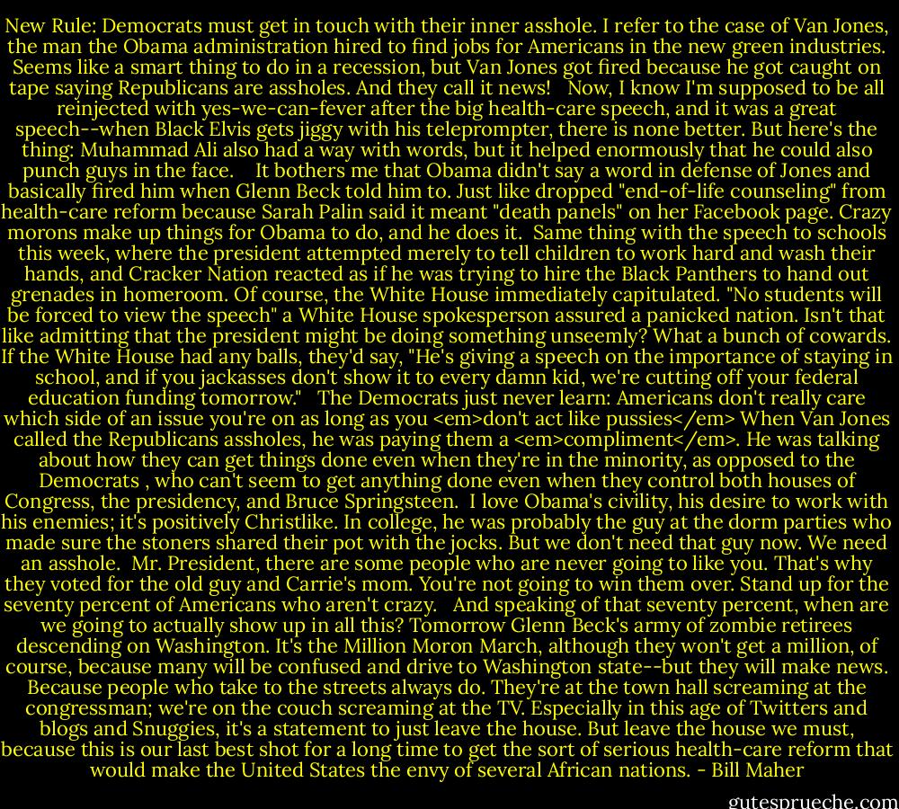 New Rule: Democrats must get in touch with their inner asshole. I refer to the case of Van Jones, the man the Obama administration hired to find jobs for Americans in the new green industries. Seems like a smart thing to do in a recession, but Van Jones got fired because he got caught on tape saying Republicans are assholes. And they call it news! <br /><br />Now, I know I'm supposed to be all reinjected with yes-we-can-fever after the big health-care speech, and it was a great speech--when Black Elvis gets jiggy with his teleprompter, there is none better. But here's the thing: Muhammad Ali also had a way with words, but it helped enormously that he could also punch guys in the face. <br /><br /> It bothers me that Obama didn't say a word in defense of Jones and basically fired him when Glenn Beck told him to. Just like dropped "end-of-life counseling" from health-care reform because Sarah Palin said it meant "death panels" on her Facebook page. Crazy morons make up things for Obama to do, and he does it.<br /><br />Same thing with the speech to schools this week, where the president attempted merely to tell children to work hard and wash their hands, and Cracker Nation reacted as if he was trying to hire the Black Panthers to hand out grenades in homeroom. Of course, the White House immediately capitulated. "No students will be forced to view the speech" a White House spokesperson assured a panicked nation. Isn't that like admitting that the president might be doing something unseemly? What a bunch of cowards. If the White House had any balls, they'd say, "He's giving a speech on the importance of staying in school, and if you jackasses don't show it to every damn kid, we're cutting off your federal education funding tomorrow." <br /><br />The Democrats just never learn: Americans don't really care which side of an issue you're on as long as you <em>don't act like pussies</em> When Van Jones called the Republicans assholes, he was paying them a <em>compliment</em>. He was talking about how they can get things done even when they're in the minority, as opposed to the Democrats , who can't seem to get anything done even when they control both houses of Congress, the presidency, and Bruce Springsteen.<br /><br />I love Obama's civility, his desire to work with his enemies; it's positively Christlike. In college, he was probably the guy at the dorm parties who made sure the stoners shared their pot with the jocks. But we don't need that guy now. We need an asshole.<br /><br />Mr. President, there are some people who are never going to like you. That's why they voted for the old guy and Carrie's mom. You're not going to win them over. Stand up for the seventy percent of Americans who aren't crazy. <br /><br />And speaking of that seventy percent, when are we going to actually show up in all this? Tomorrow Glenn Beck's army of zombie retirees descending on Washington. It's the Million Moron March, although they won't get a million, of course, because many will be confused and drive to Washington state--but they will make news. Because people who take to the streets always do. They're at the town hall screaming at the congressman; we're on the couch screaming at the TV. Especially in this age of Twitters and blogs and Snuggies, it's a statement to just leave the house. But leave the house we must, because this is our last best shot for a long time to get the sort of serious health-care reform that would make the United States the envy of several African nations. - Bill Maher