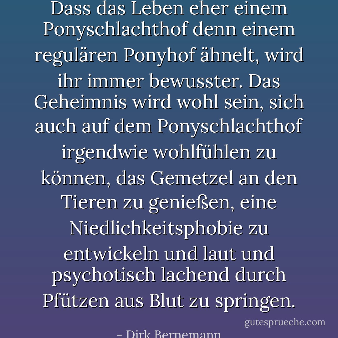 Dass das Leben eher einem Ponyschlachthof denn einem regulären Ponyhof ähnelt, wird ihr immer bewusster. Das Geheimnis wird wohl sein, sich auch auf dem Ponyschlachthof irgendwie wohlfühlen zu können, das Gemetzel an den Tieren zu genießen, eine Niedlichkeitsphobie zu entwickeln und laut und psychotisch lachend durch Pfützen aus Blut zu springen. - Dirk Bernemann