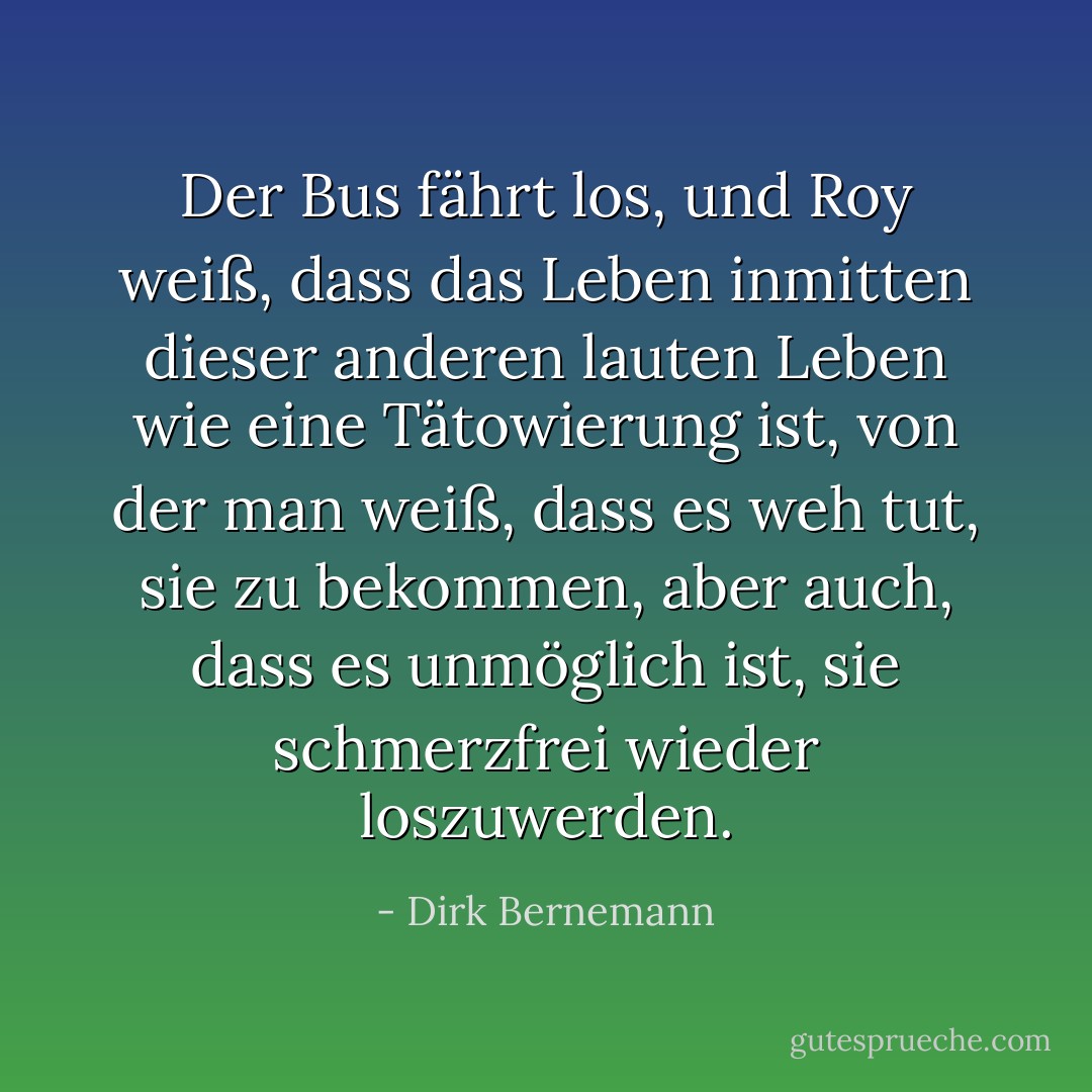 Der Bus fährt los, und Roy weiß, dass das Leben inmitten dieser anderen lauten Leben wie eine Tätowierung ist, von der man weiß, dass es weh tut, sie zu bekommen, aber auch, dass es unmöglich ist, sie schmerzfrei wieder loszuwerden. - Dirk Bernemann