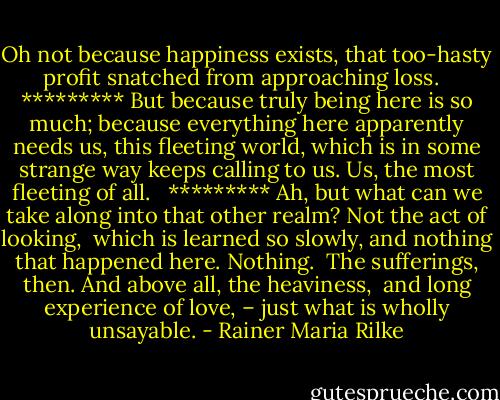 Oh not because happiness exists,<br />that too-hasty profit snatched from approaching loss. <br /><br />*********<br />But because truly being here is so much; because everything here<br />apparently needs us, this fleeting world, which is in some strange way<br />keeps calling to us. Us, the most fleeting of all. <br /><br />*********<br />Ah, but what can we take along<br />into that other realm? Not the act of looking, <br />which is learned so slowly, and nothing that happened here. Nothing. <br />The sufferings, then. And above all, the heaviness, <br />and long experience of love, – just what is wholly<br />unsayable. - Rainer Maria Rilke