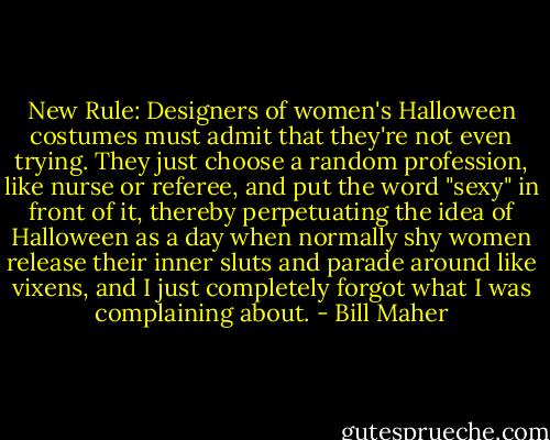 New Rule: Designers of women's Halloween costumes must admit that they're not even trying. They just choose a random profession, like nurse or referee, and put the word "sexy" in front of it, thereby perpetuating the idea of Halloween as a day when normally shy women release their inner sluts and parade around like vixens, and I just completely forgot what I was complaining about. - Bill Maher