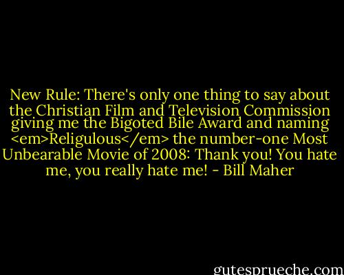 New Rule: There's only one thing to say about the Christian Film and Television Commission giving me the Bigoted Bile Award and naming <em>Religulous</em> the number-one Most Unbearable Movie of 2008: Thank you! You hate me, you really hate me! - Bill Maher