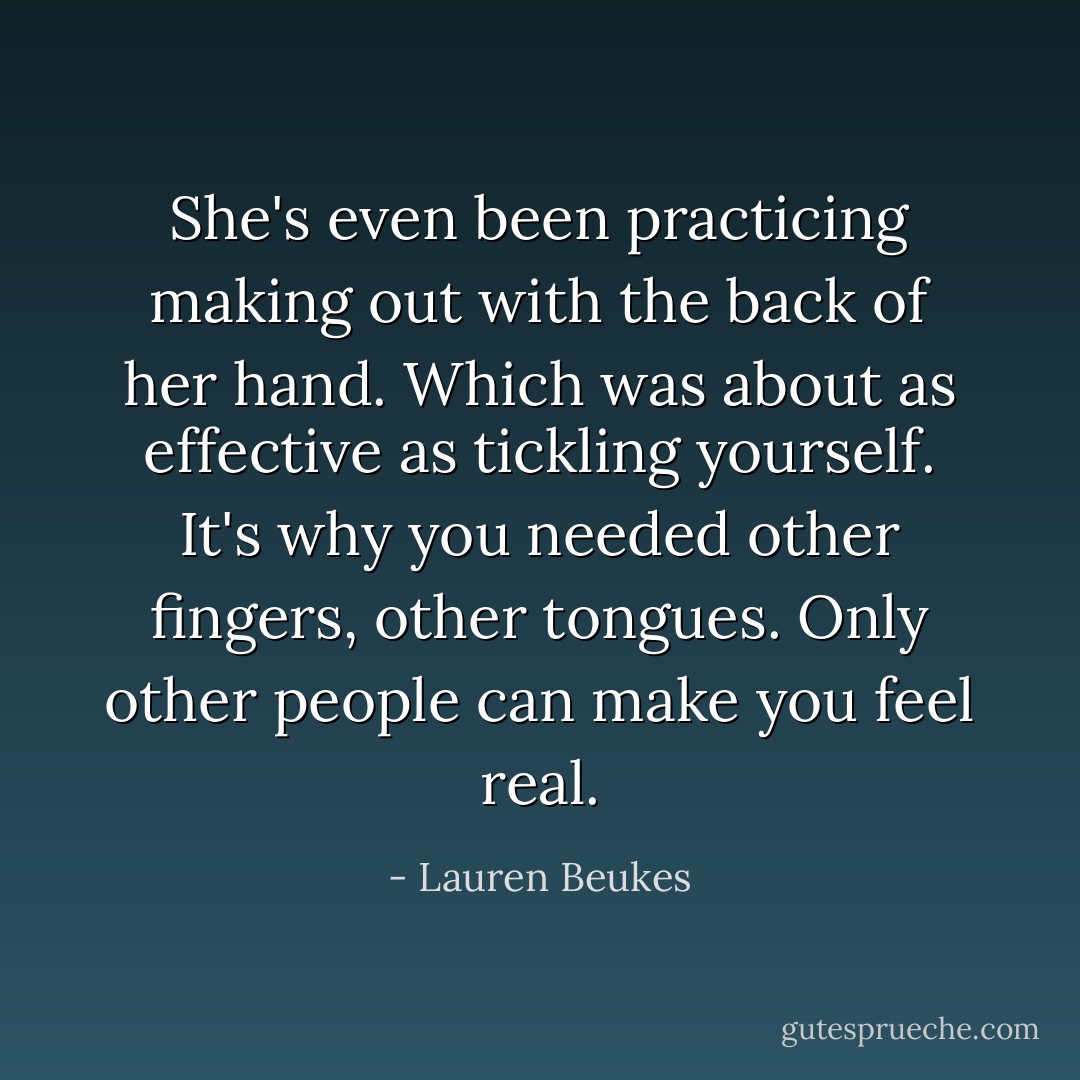 She's even been practicing making out with the back of her hand. Which was about as effective as tickling yourself. It's why you needed other fingers, other tongues. Only other people can make you feel real. - Lauren Beukes