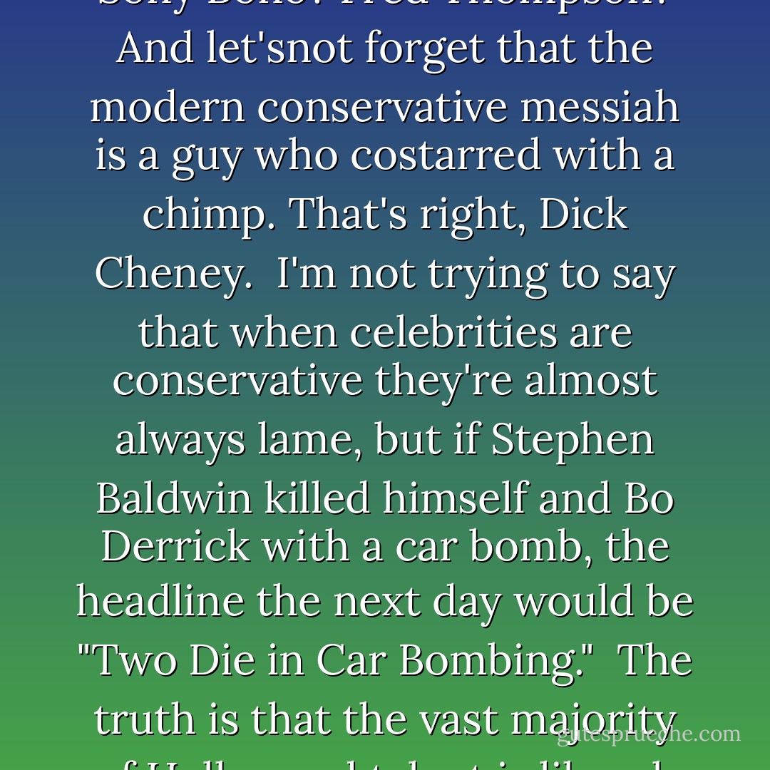 New Rule: Conservatives have to stop complaining about Hollywood values. It's Oscar time again, which means two things: (1) I've got to get waxed, and (2) talk-radio hosts and conservative columnists will trot out their annual complaints about Hollywood: We're too liberal; we're out of touch with the Heartland; our facial muscles have been deadened with chicken botulism; and we make them feel fat. To these people, I say: Shut up and eat your popcorn. And stop bitching about one of the few American products--movies---that people all over the world still want to buy.<br /><br />Last year, Hollywood set a new box-office record: $16 billion worldwide. Not bad for a bunch of socialists. You never see Hollywood begging Washington for a handout, like corn farmers, or the auto industry, or the entire state of Alaska.<br /><br />What makes it even more inappropriate for conservatives to slam Hollywood is that they more than anybody lose their shit over any D-lister who leans right to the point that they actually run them for office. Sony Bono? Fred Thompson? And let'snot forget that the modern conservative messiah is a guy who costarred with a chimp. That's right, Dick Cheney.<br /><br />I'm not trying to say that when celebrities are conservative they're almost always lame, but if Stephen Baldwin killed himself and Bo Derrick with a car bomb, the headline the next day would be "Two Die in Car Bombing."<br /><br />The truth is that the vast majority of Hollywood talent is liberal, because most stars adhere to an ideology that jibes with their core principles of taking drugs and getting laid. The liebral stars that the right is always demonizing--Sean Penn and Michael Moore, Barbra Streisand and Alec Baldwin and Tim Robbins, and all the other members of my biweekly cocaine orgy--they're just people with opinions. None of them hold elective office, and liberals aren't begging them to run. Because we live in the real world, where actors do acting, and politicians do...nothing.<br /><br />We progressives love our stars, but we know better than to elect them. We make the movies here, so we know a well-kept trade secret: The people on that screen are only <em>pretending</em> to be geniuses, astronauts, and cowboys.<br /><br />So please don't hat eon us. And please don't ruin the Oscars. Because honestly, we're just like you: We work hard all year long, and the Oscars are really just our prom night. The tuxedos are scratchy, the limousines are rented, and we go home with eighteen-year-old girls. - Bill Maher