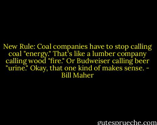 New Rule: Coal companies have to stop calling coal "energy." That's like a lumber company calling wood "fire." Or Budweiser calling beer "urine." Okay, that one kind of makes sense. - Bill Maher
