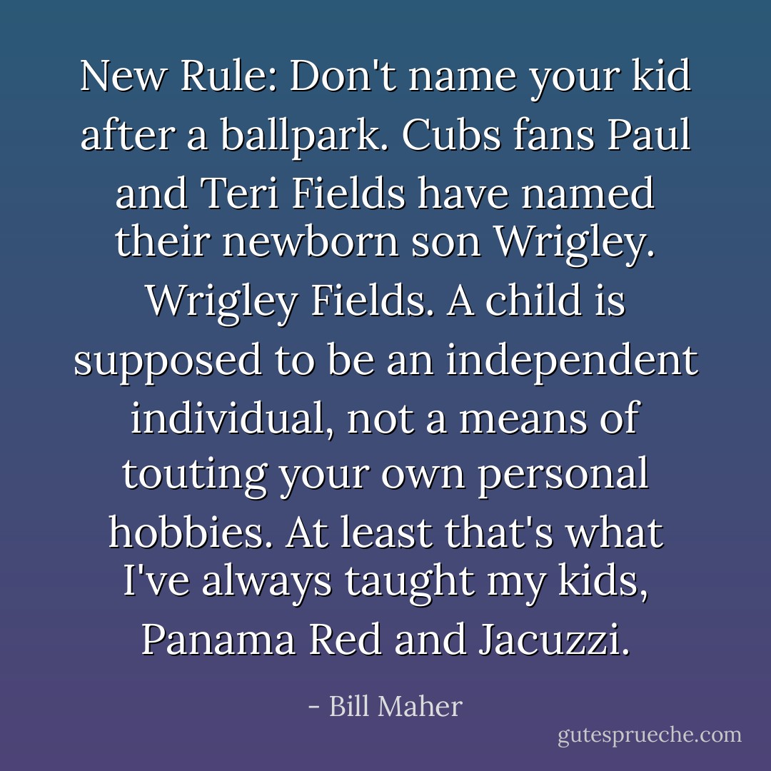 New Rule: Don't name your kid after a ballpark. Cubs fans Paul and Teri Fields have named their newborn son Wrigley. Wrigley Fields. A child is supposed to be an independent individual, not a means of touting your own personal hobbies. At least that's what I've always taught my kids, Panama Red and Jacuzzi. - Bill Maher