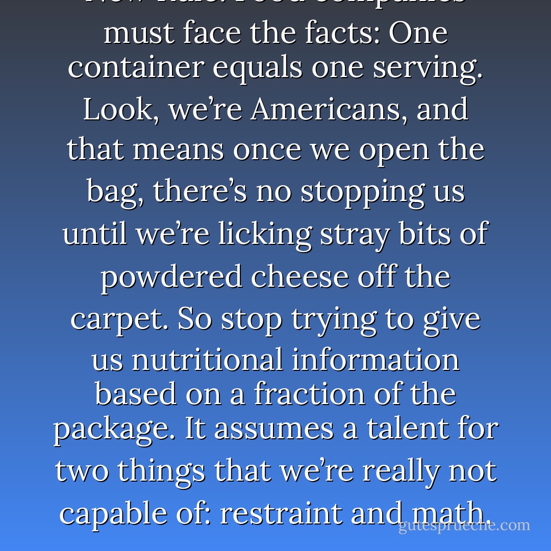 New Rule: Food companies must face the facts: One container equals one serving. Look, we’re Americans, and that means once we open the bag, there’s no stopping us until we’re licking stray bits of powdered cheese off the carpet. So stop trying to give us nutritional information based on a fraction of the package. It assumes a talent for two things that we’re really not capable of: restraint and math. - Bill Maher