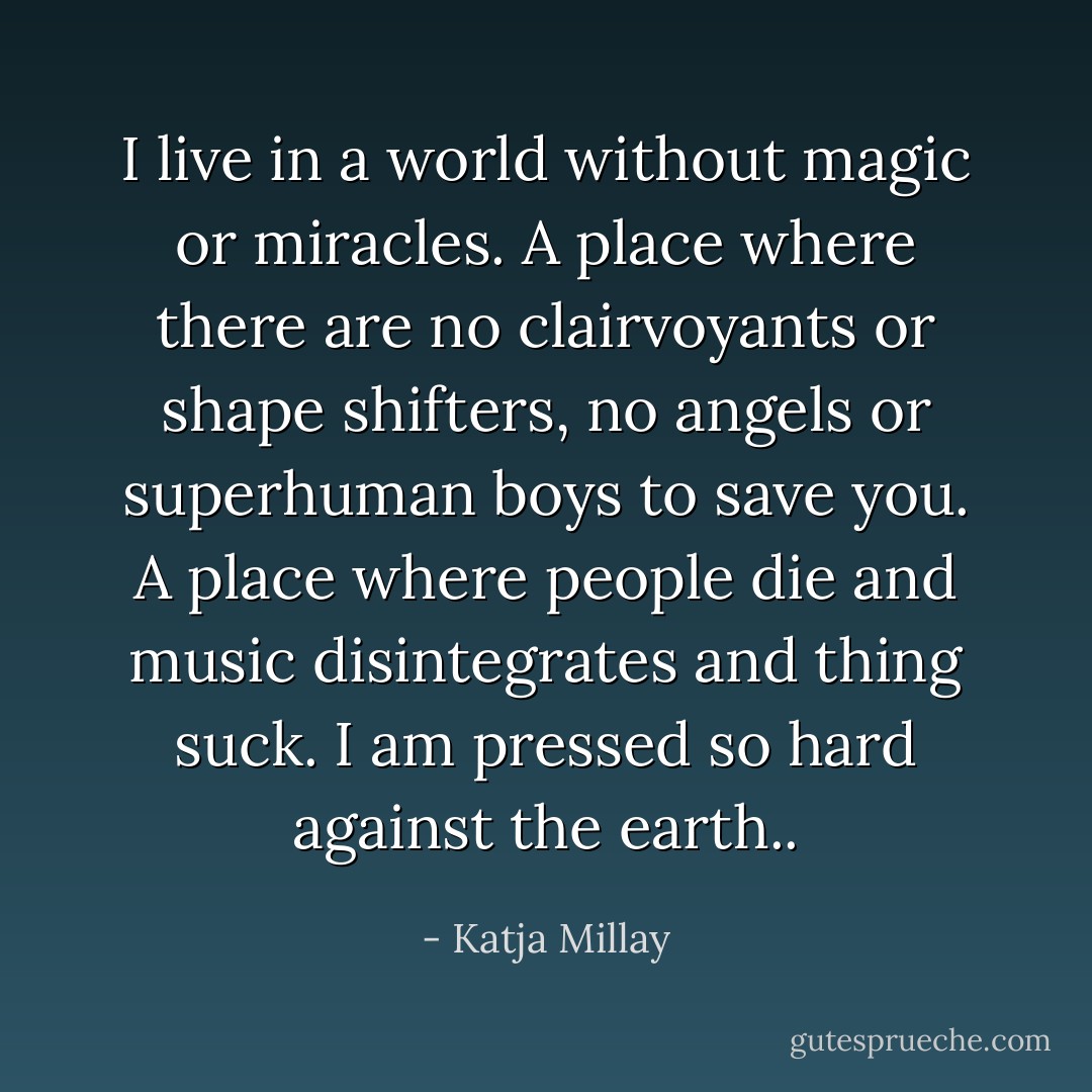 I live in a world without magic or miracles. A place where there are no clairvoyants or shape shifters, no angels or superhuman boys to save you. A place where people die and music disintegrates and thing suck. I am pressed so hard against the earth.. - Katja Millay