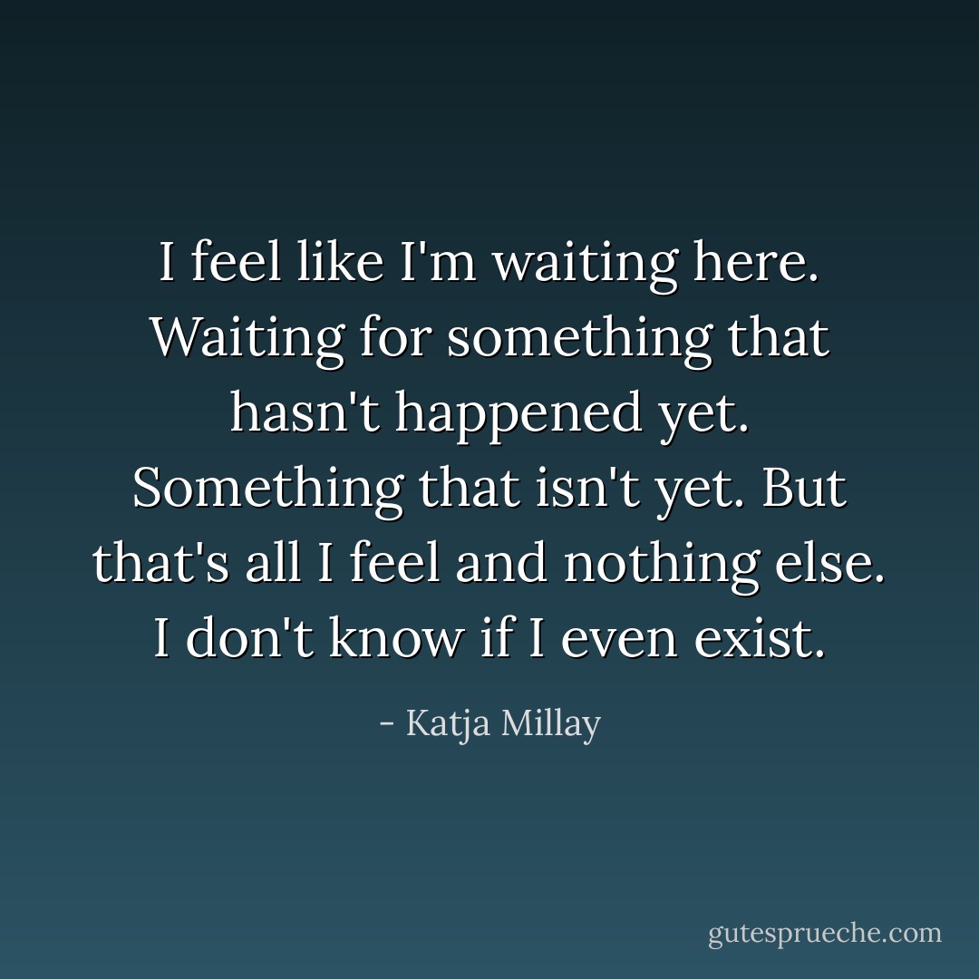 I feel like I'm waiting here. Waiting for something that hasn't happened yet. Something that isn't yet. But that's all I feel and nothing else. I don't know if I even exist. - Katja Millay