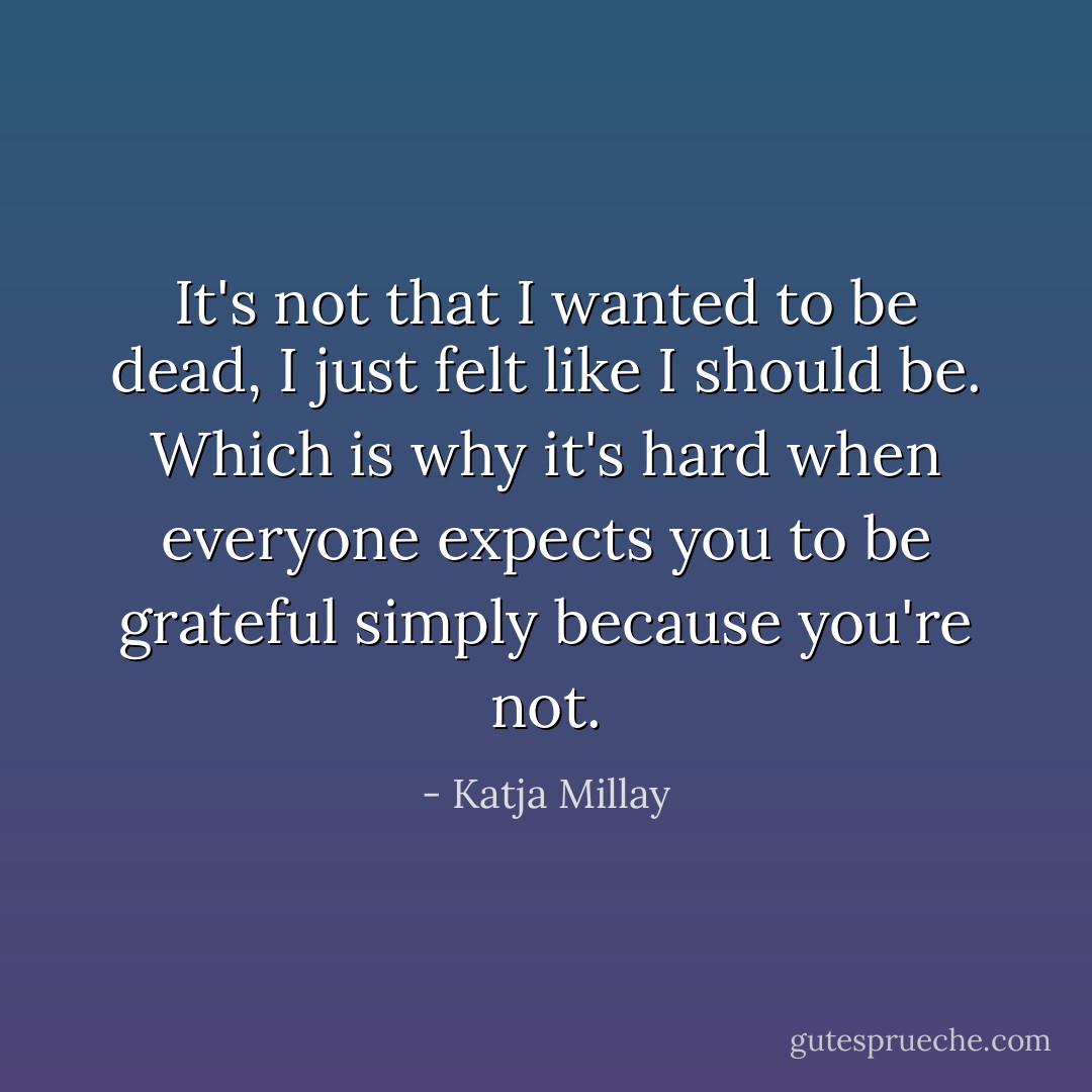 It's not that I wanted to be dead, I just felt like I should be. Which is why it's hard when everyone expects you to be grateful simply because you're not. - Katja Millay