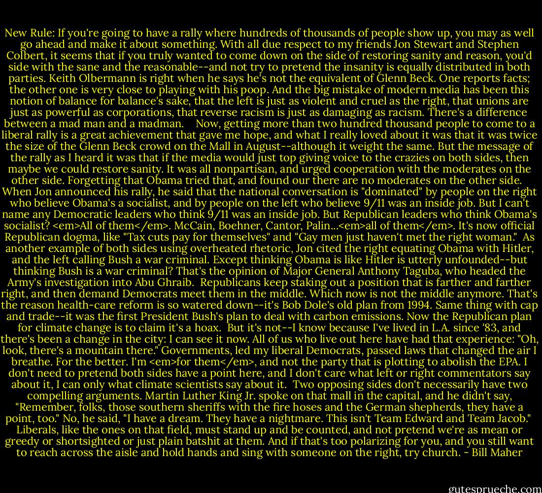 New Rule: If you're going to have a rally where hundreds of thousands of people show up, you may as well go ahead and make it about something. With all due respect to my friends Jon Stewart and Stephen Colbert, it seems that if you truly wanted to come down on the side of restoring sanity and reason, you'd side with the sane and the reasonable--and not try to pretend the insanity is equally distributed in both parties. Keith Olbermann is right when he says he's not the equivalent of Glenn Beck. One reports facts; the other one is very close to playing with his poop. And the big mistake of modern media has been this notion of balance for balance's sake, that the left is just as violent and cruel as the right, that unions are just as powerful as corporations, that reverse racism is just as damaging as racism. There's a difference between a mad man and a madman. <br /><br /> Now, getting more than two hundred thousand people to come to a liberal rally is a great achievement that gave me hope, and what I really loved about it was that it was twice the size of the Glenn Beck crowd on the Mall in August--although it weight the same. But the message of the rally as I heard it was that if the media would just top giving voice to the crazies on both sides, then maybe we could restore sanity. It was all nonpartisan, and urged cooperation with the moderates on the other side. Forgetting that Obama tried that, and found our there are no moderates on the other side. <br /><br />When Jon announced his rally, he said that the national conversation is "dominated" by people on the right who believe Obama's a socialist, and by people on the left who believe 9/11 was an inside job. But I can't name any Democratic leaders who think 9/11 was an inside job. But Republican leaders who think Obama's socialist? <em>All of them</em>. McCain, Boehner, Cantor, Palin...<em>all of them</em>. It's now official Republican dogma, like "Tax cuts pay for themselves" and "Gay men just haven't met the right woman."<br /><br />As another example of both sides using overheated rhetoric, Jon cited the right equating Obama with Hitler, and the left calling Bush a war criminal. Except thinking Obama is like Hitler is utterly unfounded--but thinking Bush is a war criminal? That's the opinion of Major General Anthony Taguba, who headed the Army's investigation into Abu Ghraib.<br /><br />Republicans keep staking out a position that is farther and farther right, and then demand Democrats meet them in the middle. Which now is not the middle anymore. That's the reason health-care reform is so watered down--it's Bob Dole's old plan from 1994. Same thing with cap and trade--it was the first President Bush's plan to deal with carbon emissions. Now the Republican plan for climate change is to claim it's a hoax.<br /><br />But it's not--I know because I've lived in L.A. since '83, and there's been a change in the city: I can see it now. All of us who live out here have had that experience: "Oh, look, there's a mountain there." Governments, led my liberal Democrats, passed laws that changed the air I breathe. For the better. I'm <em>for them</em>, and not the party that is plotting to abolish the EPA. I don't need to pretend both sides have a point here, and I don't care what left or right commentators say about it, I can only what climate scientists say about it.<br /><br />Two opposing sides don't necessarily have two compelling arguments. Martin Luther King Jr. spoke on that mall in the capital, and he didn't say, "Remember, folks, those southern sheriffs with the fire hoses and the German shepherds, they have a point, too." No, he said, "I have a dream. They have a nightmare. This isn't Team Edward and Team Jacob."<br /><br />Liberals, like the ones on that field, must stand up and be counted, and not pretend we're as mean or greedy or shortsighted or just plain batshit at them. And if that's too polarizing for you, and you still want to reach across the aisle and hold hands and sing with someone on the right, try church. - Bill Maher