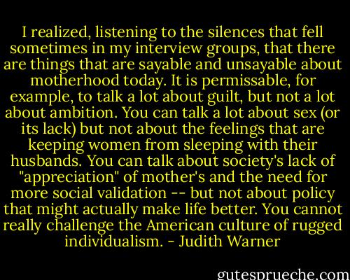 I realized, listening to the silences that fell sometimes in my interview groups, that there are things that are sayable and unsayable about motherhood today. It is permissable, for example, to talk a lot about guilt, but not a lot about ambition. You can talk a lot about sex (or its lack) but not about the feelings that are keeping women from sleeping with their husbands. You can talk about society's lack of "appreciation" of mother's and the need for more social validation -- but not about policy that might actually make life better. You cannot really challenge the American culture of rugged individualism. - Judith Warner