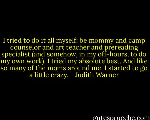 I tried to do it all myself: be mommy and camp counselor and art teacher and prereading specialist (and somehow, in my off-hours, to do my own work). I tried my absolute best. And like so many of the moms around me, I started to go a little crazy. - Judith Warner