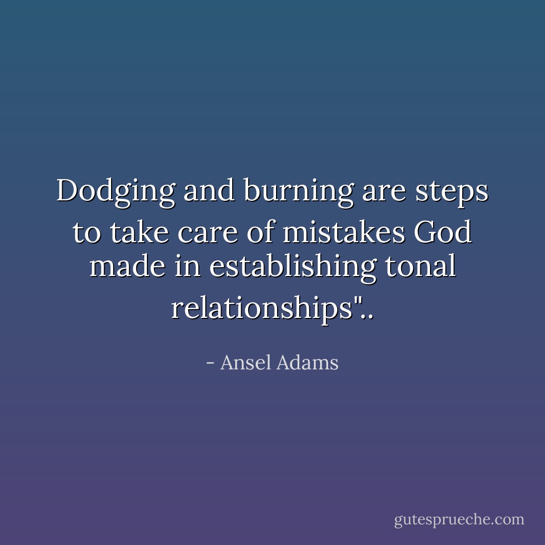 Dodging and burning are steps to take care of mistakes God made in establishing tonal relationships".. - Ansel Adams
