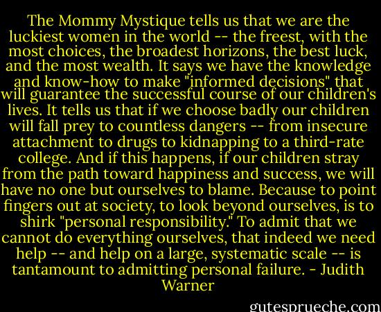 The Mommy Mystique tells us that we are the luckiest women in the world -- the freest, with the most choices, the broadest horizons, the best luck, and the most wealth. It says we have the knowledge and know-how to make "informed decisions" that will guarantee the successful course of our children's lives. It tells us that if we choose badly our children will fall prey to countless dangers -- from insecure attachment to drugs to kidnapping to a third-rate college. And if this happens, if our children stray from the path toward happiness and success, we will have no one but ourselves to blame. Because to point fingers out at society, to look beyond ourselves, is to shirk "personal responsibility." To admit that we cannot do everything ourselves, that indeed we need help -- and help on a large, systematic scale -- is tantamount to admitting personal failure. - Judith Warner
