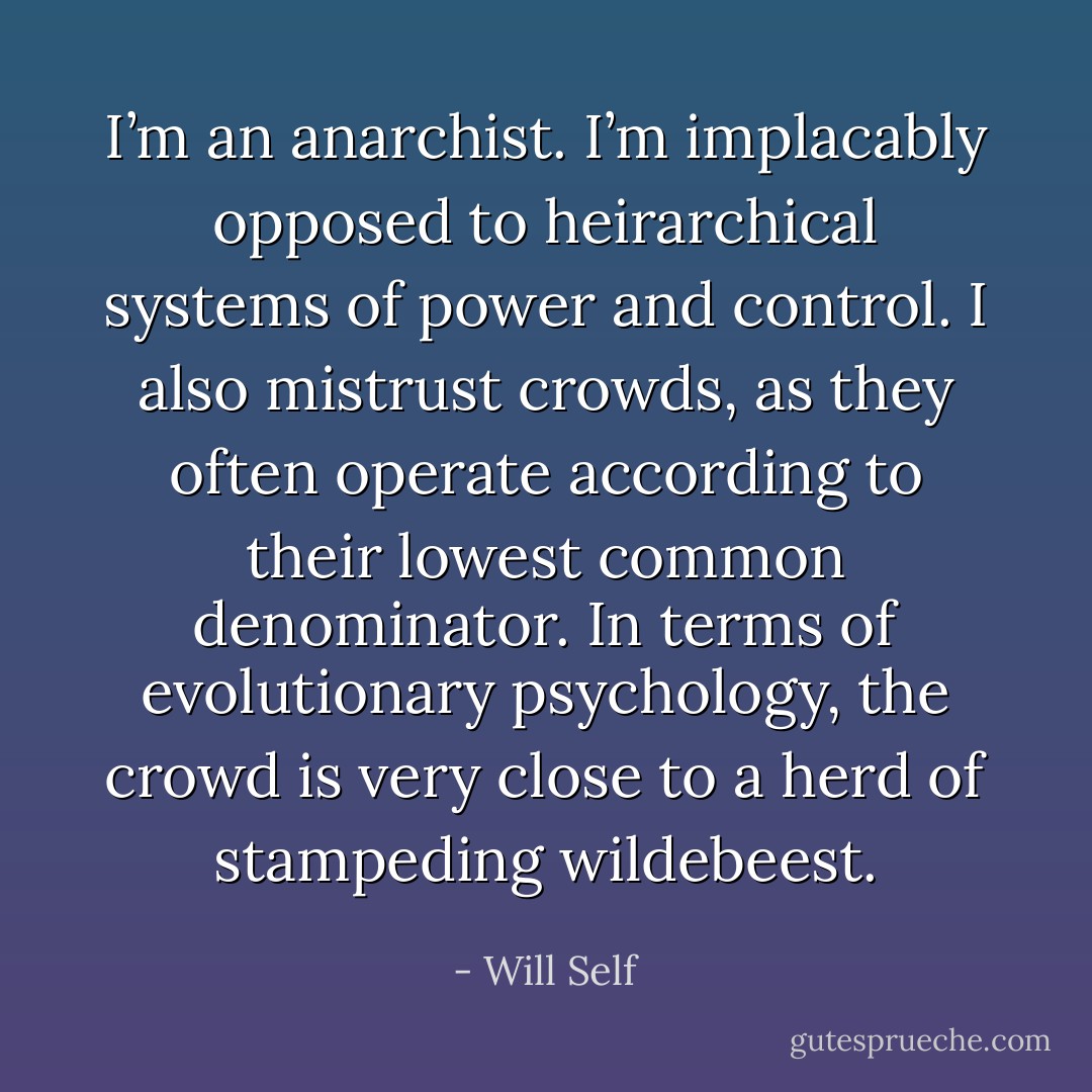 I’m an anarchist. I’m implacably opposed to heirarchical systems of power and control. I also mistrust crowds, as they often operate according to their lowest common denominator. In terms of evolutionary psychology, the crowd is very close to a herd of stampeding wildebeest. - Will Self