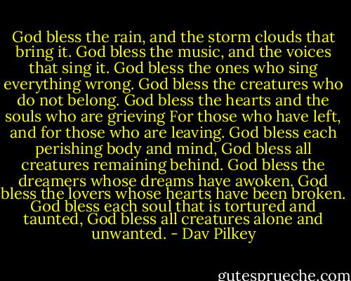 God bless the rain, and the storm clouds that bring it.<br />God bless the music, and the voices that sing it.<br />God bless the ones who sing everything wrong.<br />God bless the creatures who do not belong.<br />God bless the hearts and the souls who are grieving<br />For those who have left, and for those who are leaving.<br />God bless each perishing body and mind,<br />God bless all creatures remaining behind.<br />God bless the dreamers whose dreams have awoken.<br />God bless the lovers whose hearts have been broken.<br />God bless each soul that is tortured and taunted,<br />God bless all creatures alone and unwanted. - Dav Pilkey