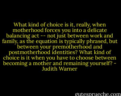 What kind of choice is it, really, when motherhood forces you into a delicate balancing act -- not just between work and family, as the equation is typically phrased, but between your premotherhood and postmotherhood identities? What kind of choice is it when you have to choose between becoming a mother and remaining yourself? - Judith Warner