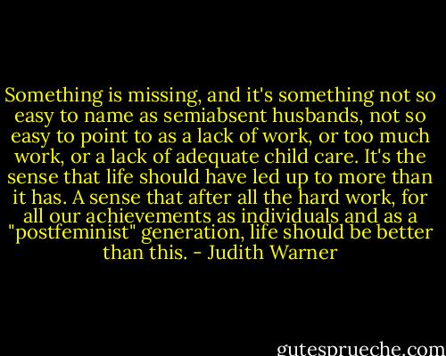 Something is missing, and it's something not so easy to name as semiabsent husbands, not so easy to point to as a lack of work, or too much work, or a lack of adequate child care. It's the sense that life should have led up to more than it has. A sense that after all the hard work, for all our achievements as individuals and as a "postfeminist" generation, life should be better than this. - Judith Warner