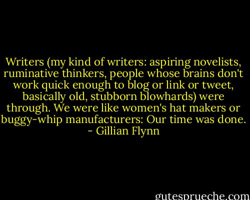 Writers (my kind of writers: aspiring novelists, ruminative thinkers, people whose brains don't work quick enough to blog or link or tweet, basically old, stubborn blowhards) were through. We were like women's hat makers or buggy-whip manufacturers: Our time was done. - Gillian Flynn