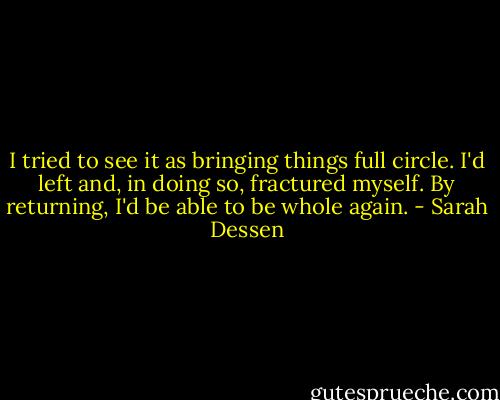 I tried to see it as bringing things full circle. I'd left and, in doing so, fractured myself. By returning, I'd be able to be whole again. - Sarah Dessen