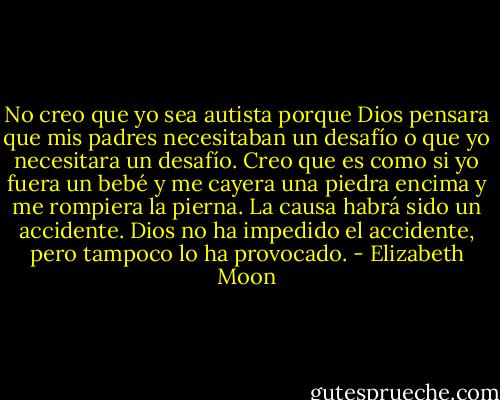 No creo que yo sea autista porque Dios pensara que mis padres necesitaban un desafío o que yo necesitara un desafío. Creo que es como si yo fuera un bebé y me cayera una piedra encima y me rompiera la pierna. La causa habrá sido un accidente. Dios no ha impedido el accidente, pero tampoco lo ha provocado. - Elizabeth Moon