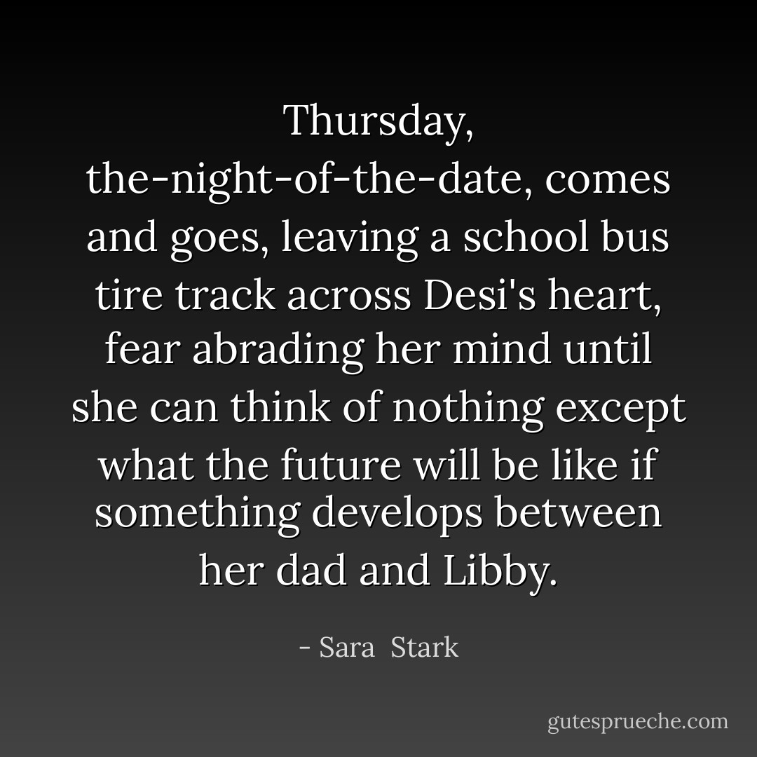 Thursday, the-night-of-the-date, comes and goes, leaving a school bus tire track across Desi's heart, fear abrading her mind until she can think of nothing except what the future will be like if something develops between her dad and Libby. - Sara  Stark