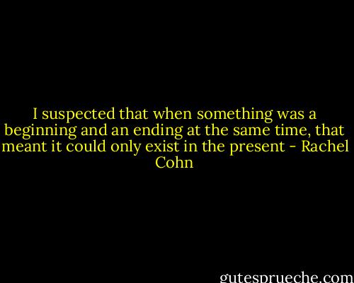 I suspected that when something was a beginning and an ending at the same time, that meant it could only exist in the present - Rachel Cohn