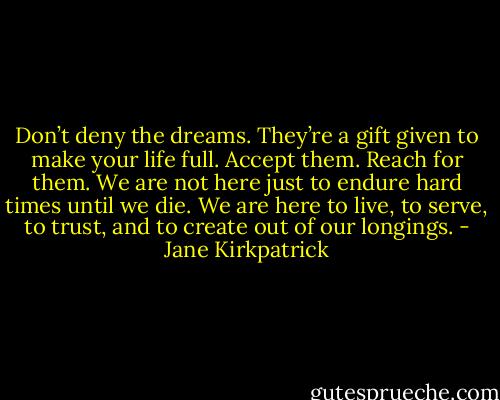 Don’t deny the dreams. They’re a gift given to make your life full. Accept them. Reach for them. We are not here just to endure hard times until we die. We are here to live, to serve, to trust, and to create out of our longings. - Jane Kirkpatrick