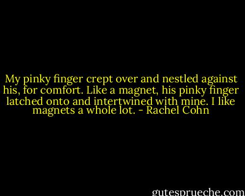 My pinky finger crept over and nestled against his, for comfort. Like a magnet, his pinky finger latched onto and intertwined with mine. I like magnets a whole lot. - Rachel Cohn