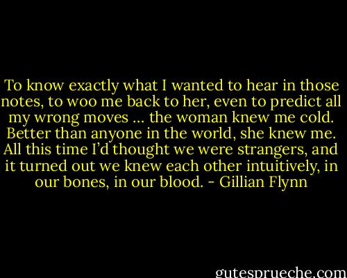 To know exactly what I wanted to hear in those notes, to woo me back to her, even to predict all my wrong moves … the woman knew me cold. Better than anyone in the world, she knew me. All this time I’d thought we were strangers, and it turned out we knew each other intuitively, in our bones, in our blood. - Gillian Flynn