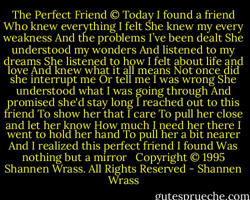The Perfect Friend ©<br />Today I found a friend<br />Who knew everything I felt<br />She knew my every weakness<br />And the problems I’ve been dealt<br />She understood my wonders<br />And listened to my dreams<br />She listened to how I felt about life and love<br />And knew what it all means<br />Not once did she interrupt me<br />Or tell me I was wrong<br />She understood what I was going through<br />And promised she'd stay long<br />I reached out to this friend<br />To show her that I care<br />To pull her close and let her know<br />How much I need her there<br />I went to hold her hand<br />To pull her a bit nearer<br />And I realized this perfect friend I found<br />Was nothing but a mirror<br /><br /><br />Copyright © 1995 Shannen Wrass. All Rights Reserved - Shannen Wrass