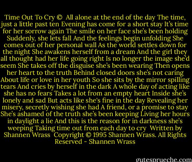 Time Out To Cry ©<br /><br />All alone at the end of the day<br />The time, just a little past ten<br />Evening has come for a short stay<br />It’s time for her sorrow again<br />The smile on her face she’s been holding<br />Suddenly, she lets fall<br />And the feelings begin unfolding<br />She comes out of her personal wall<br />As the world settles down for the night<br />She awakens herself from a dream<br />And the girl they all thought had her life going right<br />Is no longer the image she’d seem<br />She takes off the disguise she’s been wearing<br />Then opens her heart to the truth<br />Behind closed doors she’s not caring<br />About life or love in her youth<br />So she sits by the mirror spilling tears<br />And cries by herself in the dark<br />A whole day of acting like she has no fears<br />Takes a lot from an empty heart<br />Inside she’s lonely and sad<br />But acts like she's fine in the day<br />Revealing her misery, secretly wishing she had<br />A friend, or a promise to stay<br />She’s ashamed of the truth she’s been keeping<br />Living her hours in daylight a lie<br />And this is the reason for in darkness she’s weeping<br />Taking time out from each day to cry<br /><br />Written by Shannen Wrass<br /><br />Copyright © 1995 Shannen Wrass. All Rights Reserved - Shannen Wrass