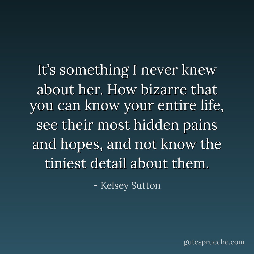 It’s something I never knew about her. How bizarre that you can know your entire life, see their most hidden pains and hopes, and not know the tiniest detail about them. - Kelsey Sutton