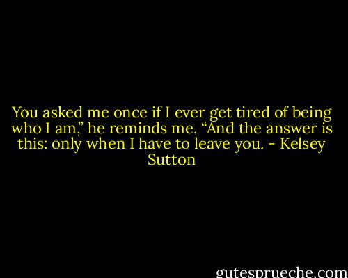 You asked me once if I ever get tired of being who I am,” he reminds me. “And the answer is this: only when I have to leave you. - Kelsey Sutton