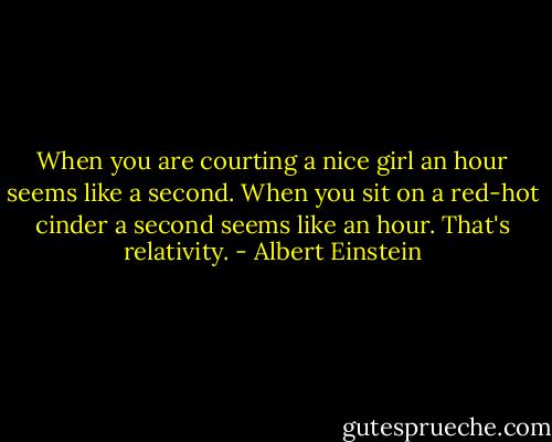 When you are courting a nice girl an hour seems like a second. When you sit on a red-hot cinder a second seems like an hour. That's relativity. - Albert Einstein