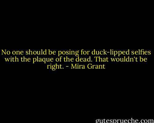 No one should be posing for duck-lipped selfies with the plaque of the dead. That wouldn't be right. - Mira Grant