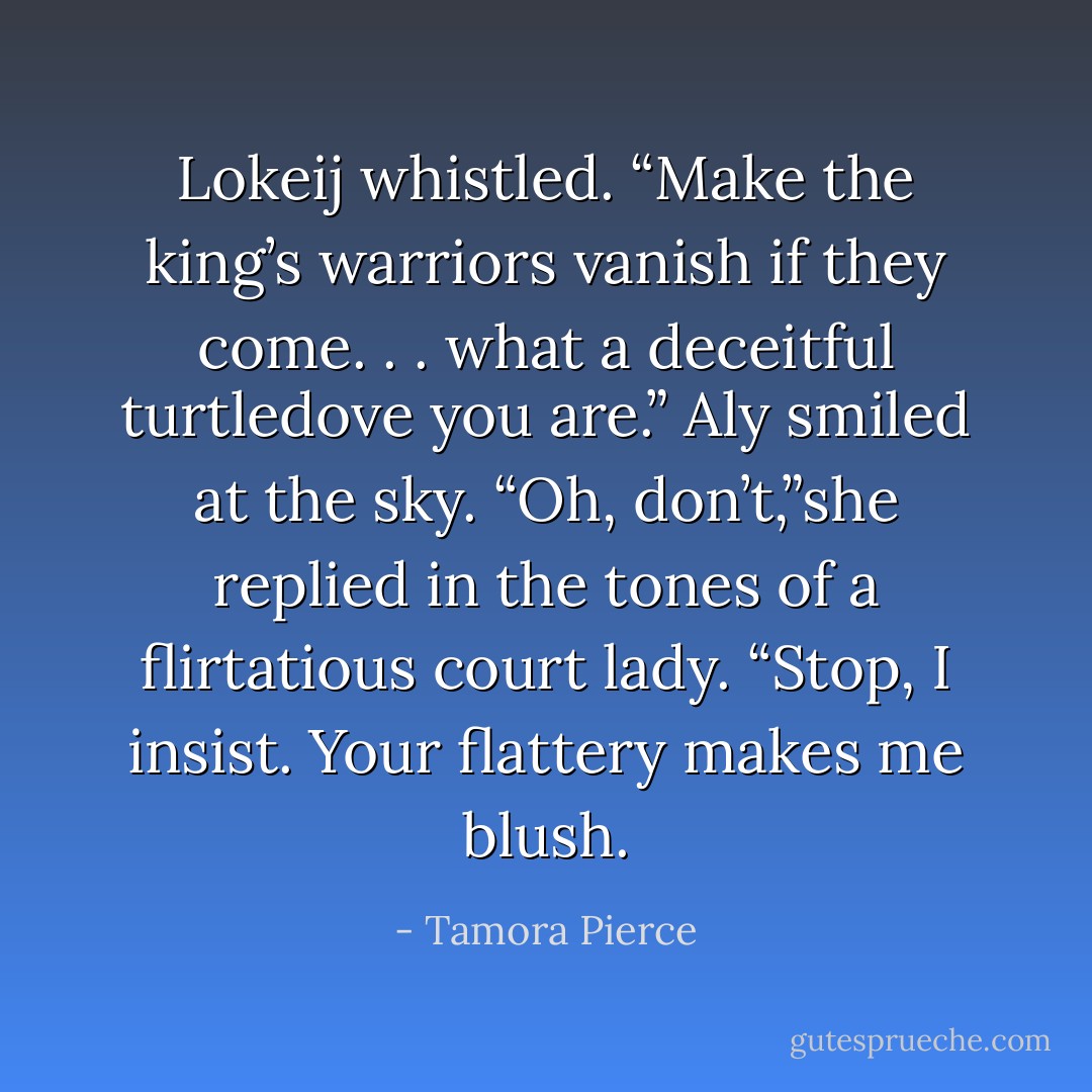 Lokeij whistled. “Make the king’s warriors vanish if<br />they come. . . what a deceitful turtledove you are.”<br />Aly smiled at the sky. “Oh, don’t,”she replied in the<br />tones of a flirtatious court lady. “Stop, I insist. Your<br />flattery makes me blush. - Tamora Pierce