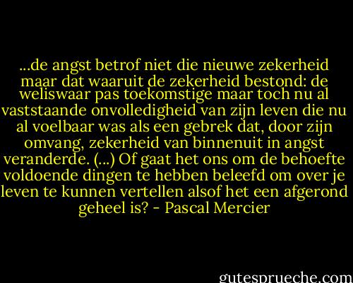 ...de angst betrof niet die nieuwe zekerheid maar dat waaruit de zekerheid bestond: de weliswaar pas toekomstige maar toch nu al vaststaande onvolledigheid van zijn leven die nu al voelbaar was als een gebrek dat, door zijn omvang, zekerheid van binnenuit in angst veranderde. (...) Of gaat het ons om de behoefte voldoende dingen te hebben beleefd om over je leven te kunnen vertellen alsof het een afgerond geheel is? - Pascal Mercier